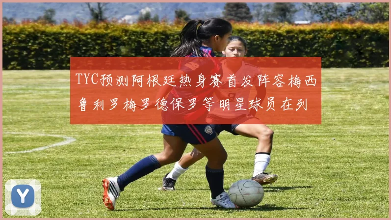 TYC预测阿根廷热身赛首发阵容梅西鲁利罗梅罗德保罗等明星球员在列