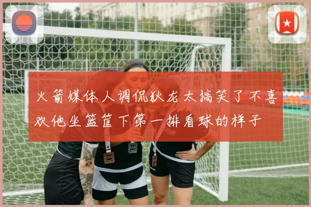 火箭媒体人调侃狄龙太搞笑了不喜欢他坐篮筐下第一排看球的样子