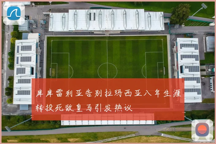 库库雷利亚告别拉玛西亚八年生涯转投死敌皇马引发热议