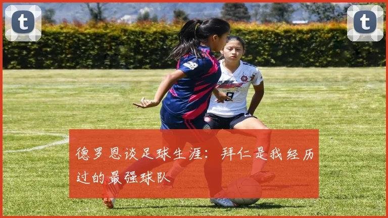 德罗恩谈足球生涯：拜仁是我经历过的最强球队