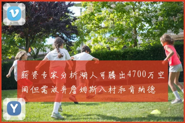 薪资专家分析湖人可腾出4700万空间但需放弃詹姆斯八村和肯纳德