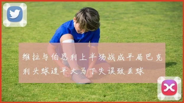 维拉与伯恩利上半场战成平局巴克利头球追平大马丁失误致丢球