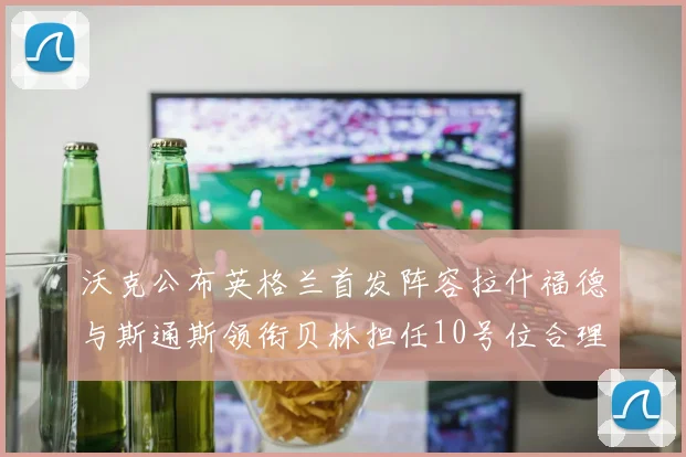 沃克公布英格兰首发阵容拉什福德与斯通斯领衔贝林担任10号位合理性分析