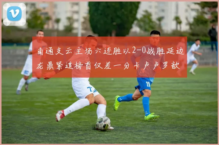 南通支云主场六连胜以2-0战胜延边龙鼎紧追榜首仅差一分卡卢卢罗歆破门助力
