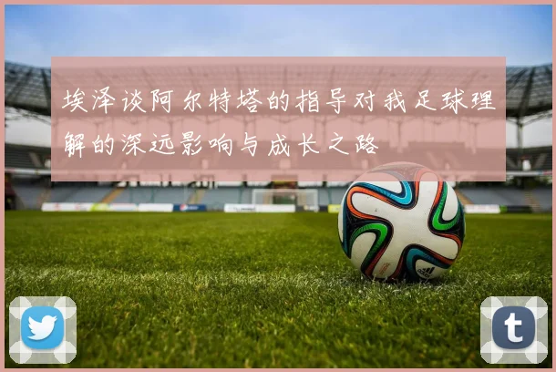 埃泽谈阿尔特塔的指导对我足球理解的深远影响与成长之路